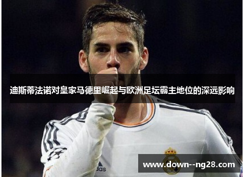 迪斯蒂法诺对皇家马德里崛起与欧洲足坛霸主地位的深远影响