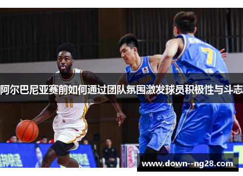 阿尔巴尼亚赛前如何通过团队氛围激发球员积极性与斗志