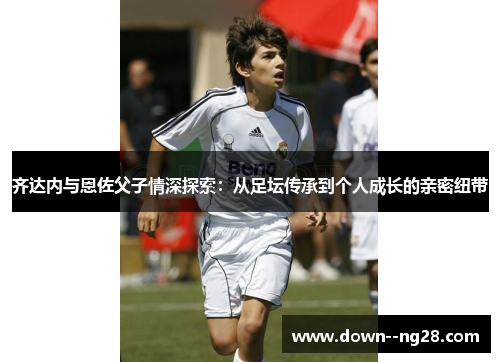 齐达内与恩佐父子情深探索：从足坛传承到个人成长的亲密纽带